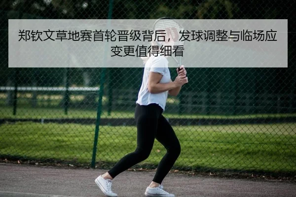郑钦文草地赛首轮晋级背后，发球调整与临场应变更值得细看